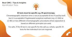 ID tests must be specific e.g. IR spectroscopy. Chromatographic retention time is not an acceptable ID test if used by itself, but it is acceptable if hyphenated analytical methods (e.g. LC-DAD or LC-MS) or two different chromatographic procedures where separation is based on different principles are used. For salts, if the ID test is not specific for the salt as a whole, specific ID tests for the individual ions are required