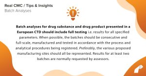 Batch analyses for drug substance and drug product presented in a European CTD should include full testing i.e. results for all specified parameters. When possible, the batches should be consecutive and full-scale, manufactured and tested in accordance with the process and analytical procedures being registered. Preferably, the various proposed manufacturing sites should all be represented. Results for at least two batches are normally requested by assessors