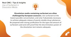 ​Dissolution media containing surfactant are often challenged by European assessors. Use surfactant at the lowest possible concentration, and only if absolutely necessary to achieve adequate release of poorly soluble drug substances. Be prepared with strong justification for the type and amount of surfactant used and with proof that the discriminatory power of the dissolution test remains adequate.