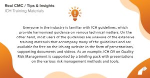 Everyone in the industry is familiar with ICH guidelines, which provide harmonised guidance on various technical matters. On the other hand, most users of the guidelines are unaware of the extensive training materials that accompany many of the guidelines and are available for free on the ich.org website in the form of presentations, supporting documents and videos. As an example, ICH Q9 on Quality Risk Management is supported by a briefing pack with presentations on the various risk management methods and tools.