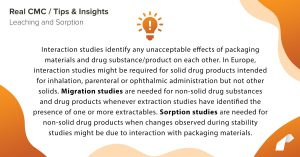 Interaction studies identify any unacceptable effects of packaging materials and drug substance/product on each other. In Europe, interaction studies might be required for solid drug products intended for inhalation, parenteral or ophthalmic administration but not other solids. Migration studies are needed for non-solid drug substances and drug products whenever extraction studies have identified the presence of one or more extractables. Sorption studies are needed for non-solid drug products when changes observed during stability studies might be due to interaction with packaging materials.