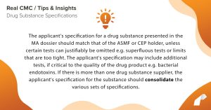 The applicant's specification for a drug substance presented in the MA dossier should match that of the ASMF or CEP holder, unless certain tests can justifiably be omitted e.g. superfluous tests or limits that are too tight. The applicant's specification may include additional tests, if critical to the quality of the drug product e.g. bacterial endotoxins. If there is more than one drug substance supplier, the applicant's specification for the substance should consolidate the various sets of specifications.