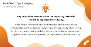 Any impurities present above the reporting threshold should be reported individually. Reporting a ‘maximum observed impurity’ provides very little information on the analyte’s impurity profile, especially when trying to observe trends during stability studies. For in-house evaluation, it is preferable to individually report all impurities at or above the LOQ