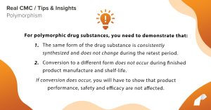For polymorphic drug substances, you need to demonstrate that: 1. The same form of the drug substance is consistently synthesized and does not change during the retest period. 2. Conversion to a different form does not occur during finished product manufacture and shelf-life. If conversion does occur, you will have to show that product performance, safety and efficacy are not affected.