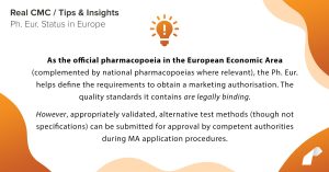 As the official pharmacopoeia in the European Economic Area (complemented by national pharmacopoeias where relevant), the Ph. Eur. helps define the requirements to obtain a marketing authorisation. The quality standards it contains are legally binding. However, appropriately validated, alternative test methods (though not specifications) can be submitted for approval by competent authorities during MA application procedures.