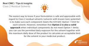 The easiest way to know if your formulation is safe and approvable with regard to Class 2 residual solvents (solvents with known toxic potential) is to make sure each component meets the ICH Q3C Option 1 limit for each solvent. However, remember that Option 2 is also a valid approach when individual components do not meet Option 1 limits: you can use the permitted daily exposure for the solvent together with the maximum daily dose of the product to calculate an acceptable limit for the solvent in your medicinal product.
