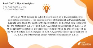 When an ASMF is used to submit information on a drug substance to competent authorities, the applicant must still present a drug substance module as follows: the applicant’s specifications and analytical procedures for the material in 3.2.S.4.1 and 3.2.S.4.2, analytical validation in 3.2.S.4.3 (if the applicant’s analytical procedures are not identical to those validated by the ASMF holder), batch analyses in 3.2.S.4.4, justification of specifications in 3.2.S.4.5 and information about reference standards in 3.2.S.5.