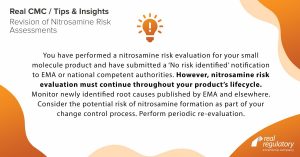 ou have performed a nitrosamine risk evaluation for your small molecule product and have submitted a ‘No risk identified’ notification to EMA or national competent authorities. However, nitrosamine risk evaluation must continue throughout your product’s lifecycle. Monitor newly identified root causes published by EMA and elsewhere. Consider the potential risk of nitrosamine formation as part of your change control process. Perform periodic re-evaluation