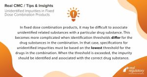 In fixed dose combination products, it may be difficult to associate unidentified related substances with a particular drug substance. This becomes more complicated when identification thresholds differ for the drug substances in the combination. In that case, specifications for unidentified impurities must be based on the lowest threshold for the drugs in the combination. When the threshold is exceeded, the impurity should be identified and associated with the correct drug substance. 