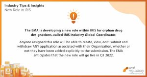 New role in IRIS: The EMA is developing a new role within IRIS for orphan drug designations, called IRIS Industry Global Coordinator. Anyone assigned this role will be able to create, view, edit, submit and withdraw ANY application associated with their Organisation, whether or not they have been added explicitly to the submission. The EMA anticipates that the new role will go live in Q1 2022.