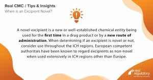 A novel excipient is a new or well-established chemical entity being used for the first time in a drug product or by a new route of administration. When determining if an excipient is novel or not, consider use throughout the ICH regions. European competent authorities have been known to regard excipients as non-novel when used extensively in ICH regions other than Europe.