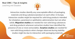 Interaction studies identify any unacceptable effects of packaging materials and drug substance/product on each other. In Europe, interaction studies might be required for solid drug products intended for inhalation, parenteral or ophthalmic administration but not other solids. Migration studies are needed for non-solid drug substances and drug products whenever extraction studies have identified the presence of one or more extractables. Sorption studies are needed for non-solid drug products when changes observed during stability studies might be due to interaction with packaging materials