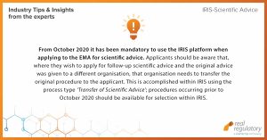 From October 2020 it has been mandatory to use the IRIS platform when applying to the EMA for scientific advice. Applicants should be aware that, where they wish to apply for follow-up scientific advice and the original advice was given to a different organisation, that organisation needs to transfer the original procedure to the applicant. This is accomplished within IRIS using the process type ‘Transfer of Scientific Advice’; procedures occurring prior to October 2020 should be available for selection within IRIS.