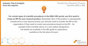For certain types of scientific procedures in the EMA’s IRIS portal, you first need to create an RPI for your research product. Remember that, if the product is subsequently transferred to a new sponsor/owner, you will also need to transfer the RPI to this organisation if they need to create new procedures based on the RPI – for example initial scientific advice or a new orphan designation. Full details are available in the IRIS guide to registration, available at: https://www.ema.europa.eu/en/documents/regulatory-procedural-guideline/iris-guide-registration-rpis_en.pdf.