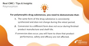 For polymorphic drug substances, you need to demonstrate that:
1. The same form of the drug substance is consistently synthesized and does not change during the retest period.
2. Conversion to a different form does not occur during finished product manufacture and shelf-life.
If conversion does occur, you will have to show that product performance, safety and efficacy are not affected.