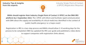 MAHs should register their Industry Single Point of Contact (i-SPOC) on the EMA IRIS platform by 2 September 2022. The i-SPOC will inform and facilitate rapid communication with EMA about the supply and availability of critical medicines identified in the context of ‘public health emergency’ or a ‘major event’. Registration in IRIS is a two-step process and MAHs should allow 5-10 working days for the process to be completed. EMA has updated the IRIS user guide and published a video demo to support companies with registration. https://www.ema.europa.eu/en/human-regulatory/post-authorisation/availability-medicines#industry-contact-points-for-supply-and-availability-of-critical-medicines-(new)-section https://www.ema.europa.eu/documents/other/iris-guide-applicants-how-create-submit-scientific-applications-industry-individual-applicants_en.pdf