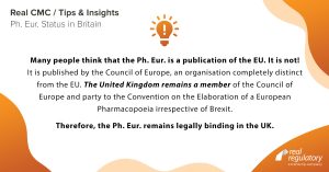 Many people think that the Ph. Eur. is a publication of the EU. It is not! It is published by the Council of Europe, an organisation completely distinct from the EU. The United Kingdom remains a member of the Council of Europe and party to the Convention on the Elaboration of a European Pharmacopoeia irrespective of Brexit. Therefore, the Ph. Eur. remains legally binding in the UK. 